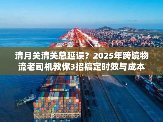 清月关清关总延误？2025年跨境物流老司机教你3招搞定时效与成本