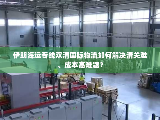 伊朗海运专线双清国际物流如何解决清关难、成本高难题？