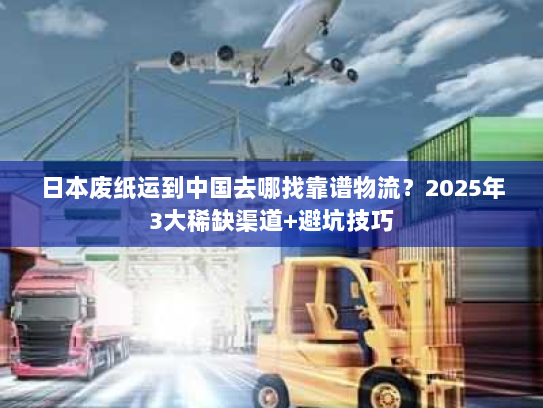 日本废纸运到中国去哪找靠谱物流？2025年3大稀缺渠道+避坑技巧