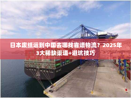 日本废纸运到中国去哪找靠谱物流？2025年3大稀缺渠道+避坑技巧