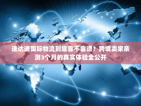 速达通国际物流到底靠不靠谱？跨境卖家亲测3个月的真实体验全公开
