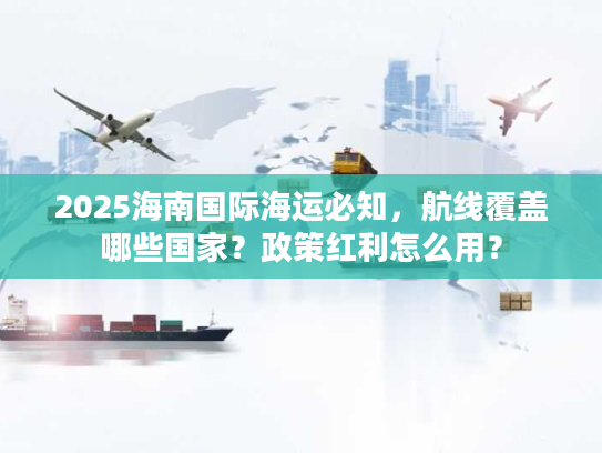 2025海南国际海运必知，航线覆盖哪些国家？政策红利怎么用？