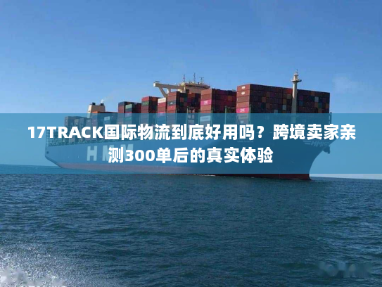 17TRACK国际物流到底好用吗？跨境卖家亲测300单后的真实体验
