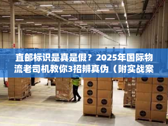 直邮标识是真是假？2025年国际物流老司机教你3招辨真伪（附实战案例）