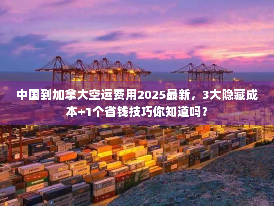 中国到加拿大空运费用2025最新，3大隐藏成本+1个省钱技巧你知道吗？