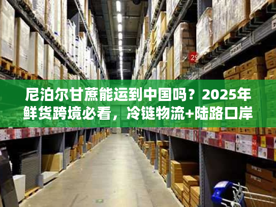 尼泊尔甘蔗能运到中国吗？2025年鲜货跨境必看，冷链物流+陆路口岸通关全流程