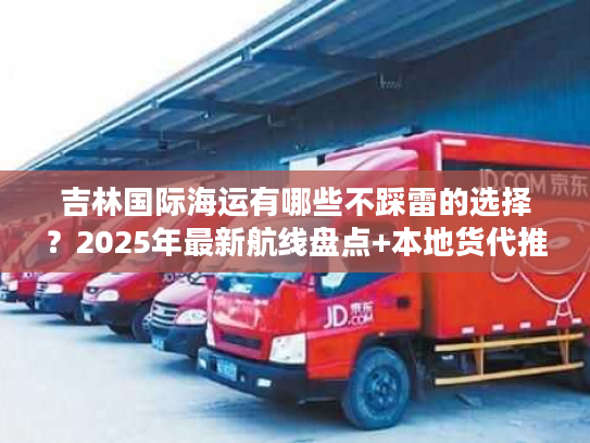 吉林国际海运有哪些不踩雷的选择？2025年最新航线盘点+本地货代推荐