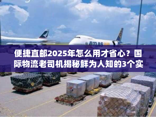 便捷直邮2025年怎么用才省心？国际物流老司机揭秘鲜为人知的3个实操技巧
