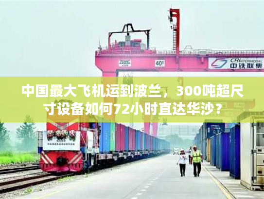 中国最大飞机运到波兰，300吨超尺寸设备如何72小时直达华沙？