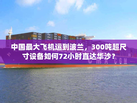 中国最大飞机运到波兰，300吨超尺寸设备如何72小时直达华沙？