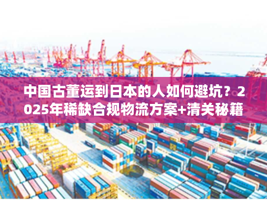 中国古董运到日本的人如何避坑？2025年稀缺合规物流方案+清关秘籍