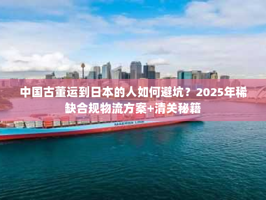 中国古董运到日本的人如何避坑？2025年稀缺合规物流方案+清关秘籍