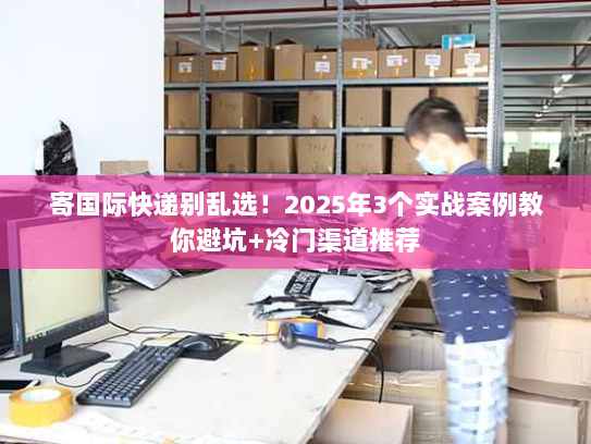 寄国际快递别乱选！2025年3个实战案例教你避坑+冷门渠道推荐