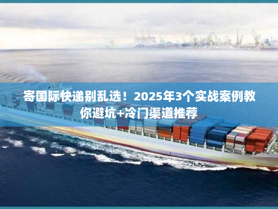 寄国际快递别乱选！2025年3个实战案例教你避坑+冷门渠道推荐