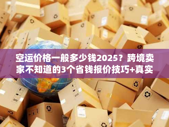 空运价格一般多少钱2025？跨境卖家不知道的3个省钱报价技巧+真实案例