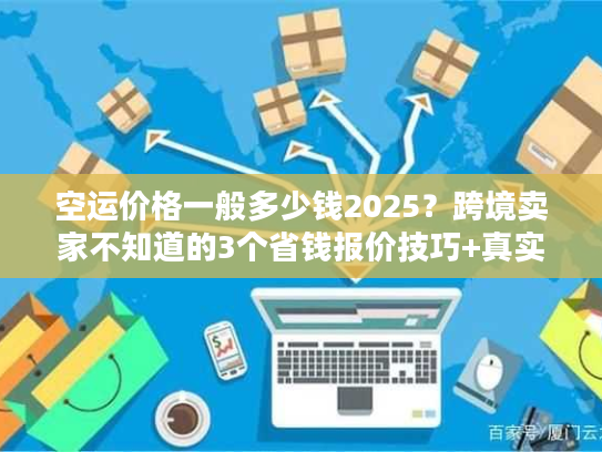 空运价格一般多少钱2025？跨境卖家不知道的3个省钱报价技巧+真实案例