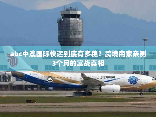abc中澳国际快运到底有多稳？跨境商家亲测3个月的实战真相