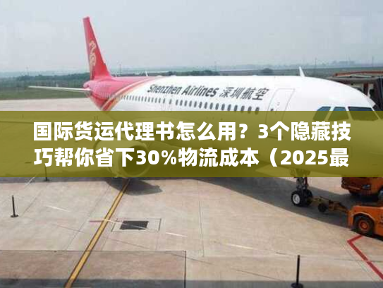 国际货运代理书怎么用？3个隐藏技巧帮你省下30%物流成本（2025最新版）