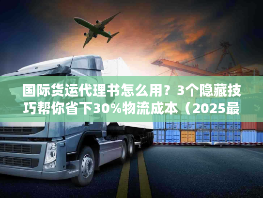 国际货运代理书怎么用？3个隐藏技巧帮你省下30%物流成本（2025最新版）