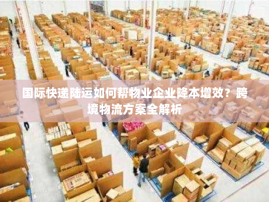 国际快递陆运如何帮物业企业降本增效?跨境物流方案全解析 国际快递陆运如何帮物业企业降本增效?跨境物流方案全解析