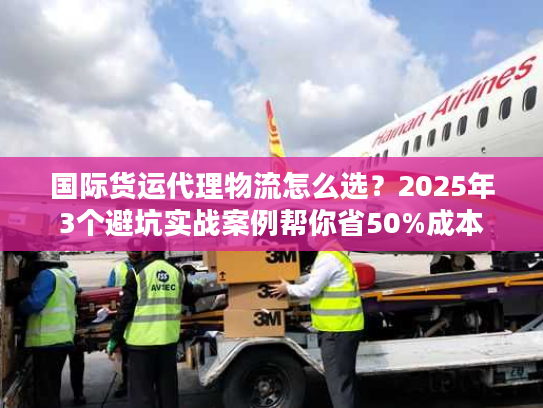 国际货运代理物流怎么选?2025年3个避坑实战案例帮你省50%成本 国际货运代理物流怎么选?2025年3个避坑实战案例帮你省50%成本