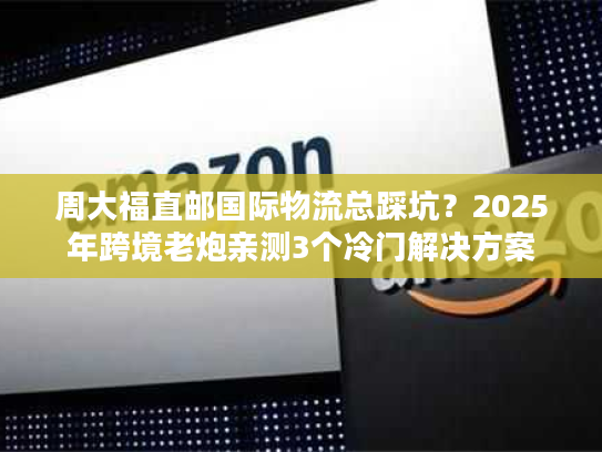 周大福直邮国际物流总踩坑？2025年跨境老炮亲测3个冷门解决方案
