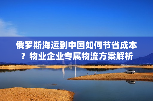 俄罗斯海运到中国如何节省成本？物业企业专属物流方案解析