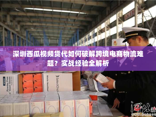 深圳西瓜视频货代如何破解跨境电商物流难题?实战经验全解析 深圳西瓜视频货代如何破解跨境电商物流难题?实战经验全解析