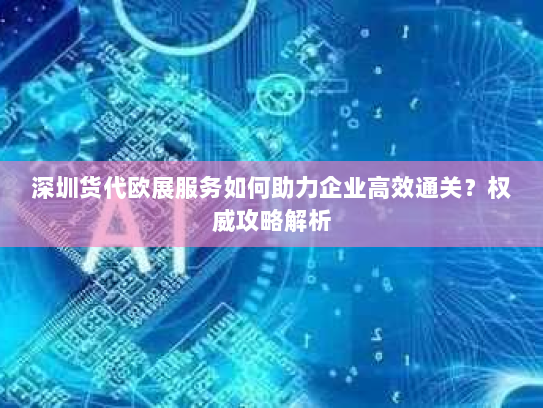 深圳货代欧展服务如何助力企业高效通关?权威攻略解析 深圳货代欧展服务如何助力企业高效通关?权威攻略解析