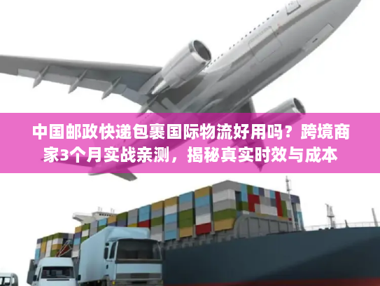 中国邮政快递包裹国际物流好用吗？跨境商家3个月实战亲测，揭秘真实时效与成本