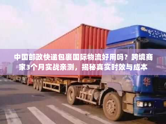 中国邮政快递包裹国际物流好用吗？跨境商家3个月实战亲测，揭秘真实时效与成本