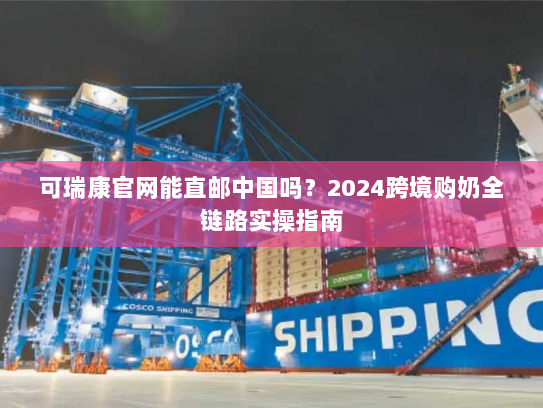 可瑞康官网能直邮中国吗？2024跨境购奶全链路实操指南