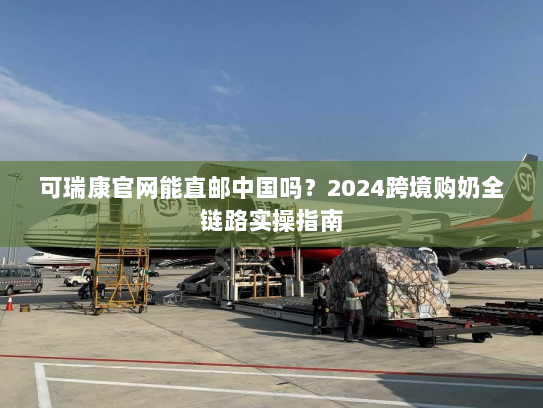 可瑞康官网能直邮中国吗？2024跨境购奶全链路实操指南