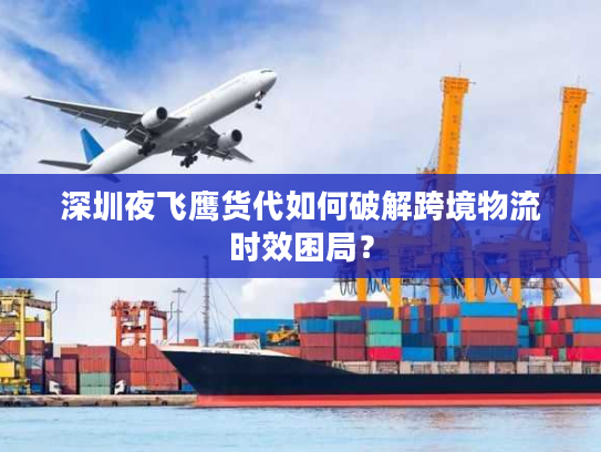 深圳夜飞鹰货代如何破解跨境物流时效困局？