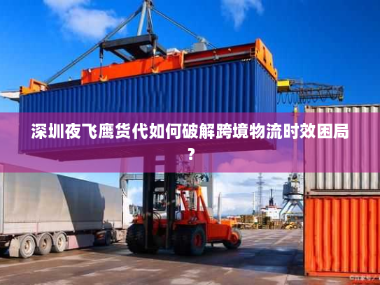 深圳夜飞鹰货代如何破解跨境物流时效困局？