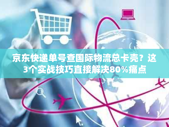 京东快递单号查国际物流总卡壳？这3个实战技巧直接解决80%痛点