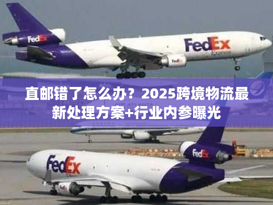 直邮错了怎么办？2025跨境物流最新处理方案+行业内参曝光
