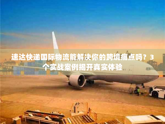速达快递国际物流能解决你的跨境痛点吗？3个实战案例揭开真实体验