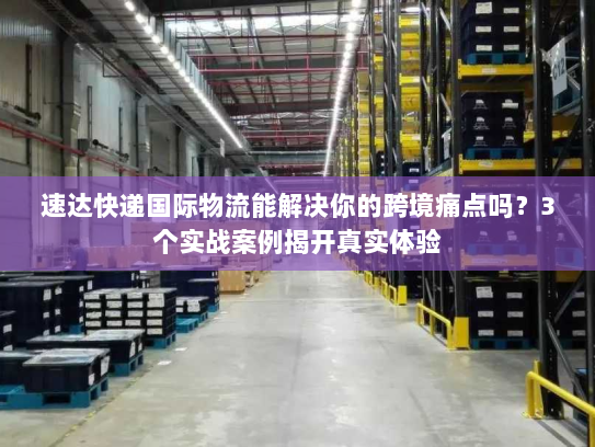 速达快递国际物流能解决你的跨境痛点吗？3个实战案例揭开真实体验
