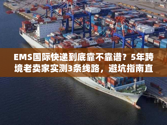 EMS国际快递到底靠不靠谱？5年跨境老卖家实测3条线路，避坑指南直接抄