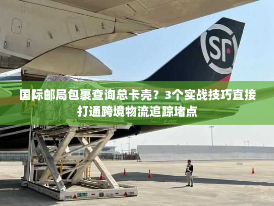 国际邮局包裹查询总卡壳？3个实战技巧直接打通跨境物流追踪堵点