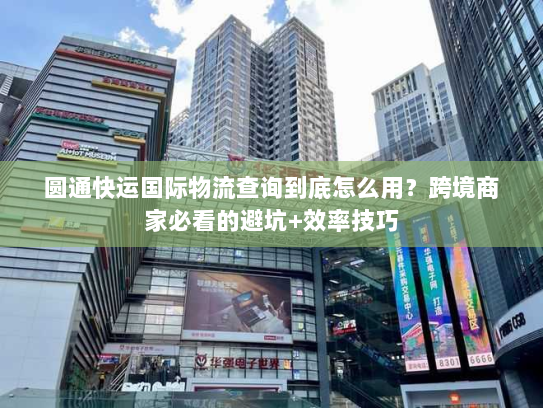 圆通快运国际物流查询到底怎么用？跨境商家必看的避坑+效率技巧