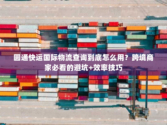 圆通快运国际物流查询到底怎么用？跨境商家必看的避坑+效率技巧