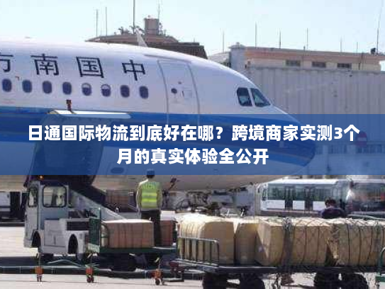 日通国际物流到底好在哪？跨境商家实测3个月的真实体验全公开