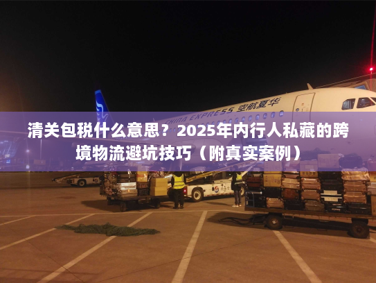 清关包税什么意思？2025年内行人私藏的跨境物流避坑技巧（附真实案例）