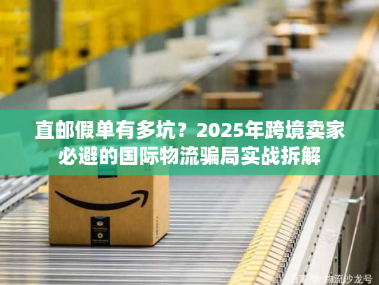 直邮假单有多坑？2025年跨境卖家必避的国际物流骗局实战拆解