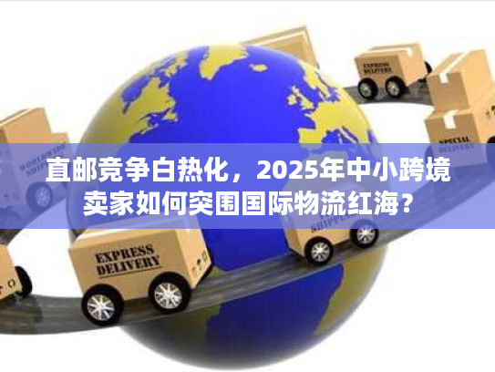 直邮竞争白热化,2025年中小跨境卖家如何突围国际物流红海? 直邮竞争白热化,2025年中小跨境卖家如何突围国际物流红海?