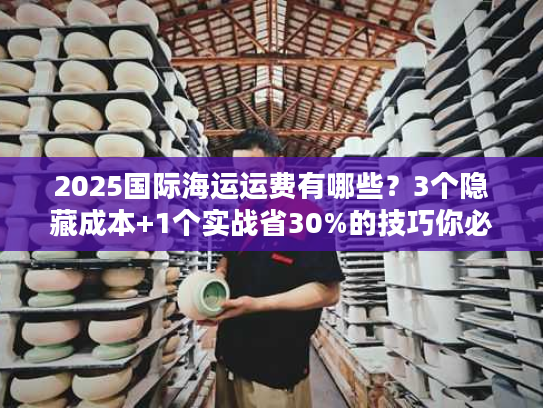 2025国际海运运费有哪些？3个隐藏成本+1个实战省30%的技巧你必须知道！
