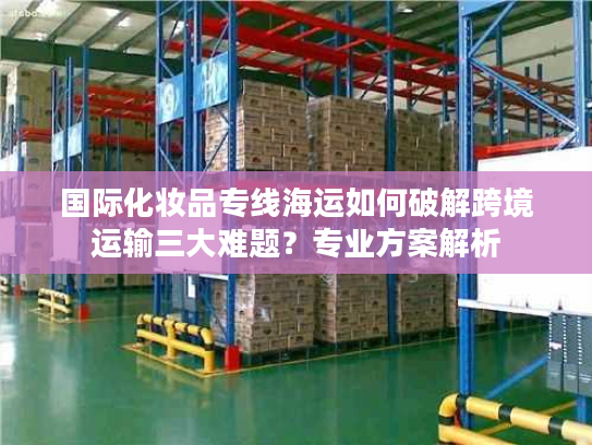 国际化妆品专线海运如何破解跨境运输三大难题?专业方案解析 国际化妆品专线海运如何破解跨境运输三大难题?专业方案解析