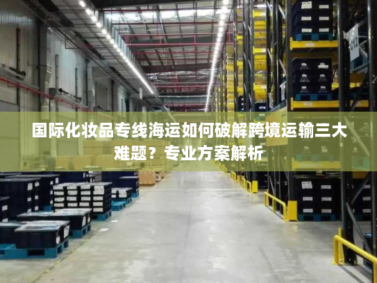 国际化妆品专线海运如何破解跨境运输三大难题?专业方案解析 国际化妆品专线海运如何破解跨境运输三大难题?专业方案解析